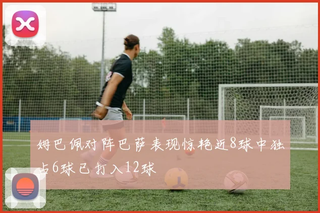 姆巴佩对阵巴萨表现惊艳近8球中独占6球已打入12球