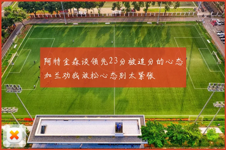 阿特金森谈领先23分被追分的心态加兰劝我放松心态别太紧张