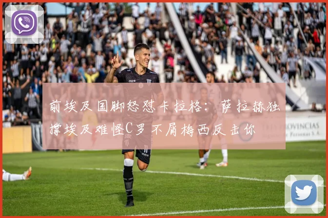 前埃及国脚怒怼卡拉格：萨拉赫独撑埃及难怪C罗不屑梅西反击你