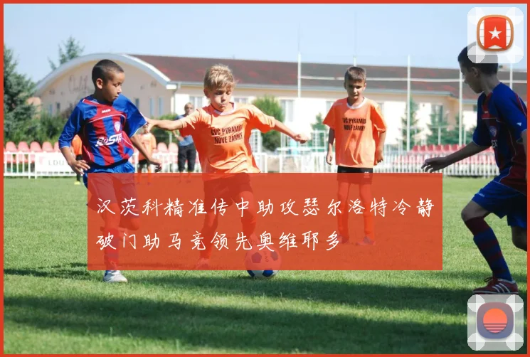 汉茨科精准传中助攻瑟尔洛特冷静破门助马竞领先奥维耶多